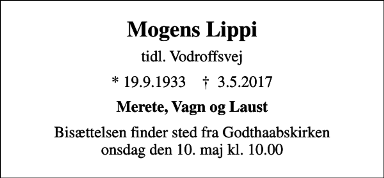 <p>Mogens Lippi<br />tidl. Vodroffsvej<br />* 19.9.1933 ✝ 3.5.2017<br />Merete, Vagn og Laust<br />Bisættelsen finder sted fra Godthaabskirken onsdag den 10. maj kl. 10.00</p>