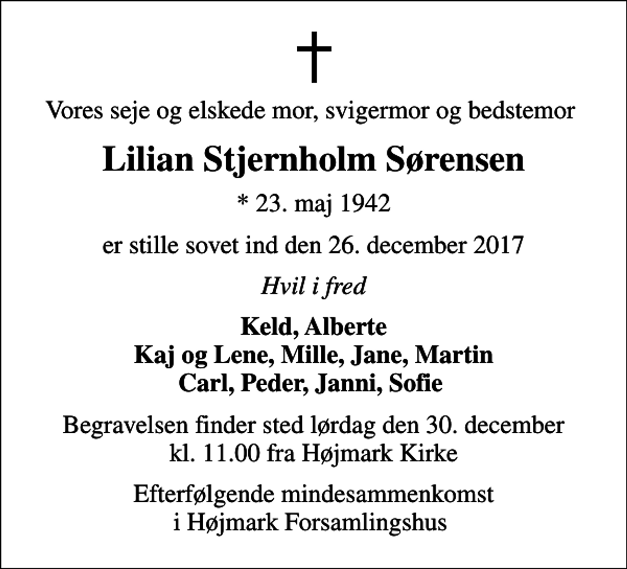 <p>Vores seje og elskede mor, svigermor og bedstemor<br />Lilian Stjernholm Sørensen<br />* 23. maj 1942<br />er stille sovet ind den 26. december 2017<br />Hvil i fred<br />Keld, Alberte Kaj og Lene, Mille, Jane, Martin Carl, Peder, Janni, Sofie<br />Begravelsen finder sted lørdag den 30. december kl. 11.00 fra Højmark Kirke<br />Efterfølgende mindesammenkomst i Højmark Forsamlingshus</p>