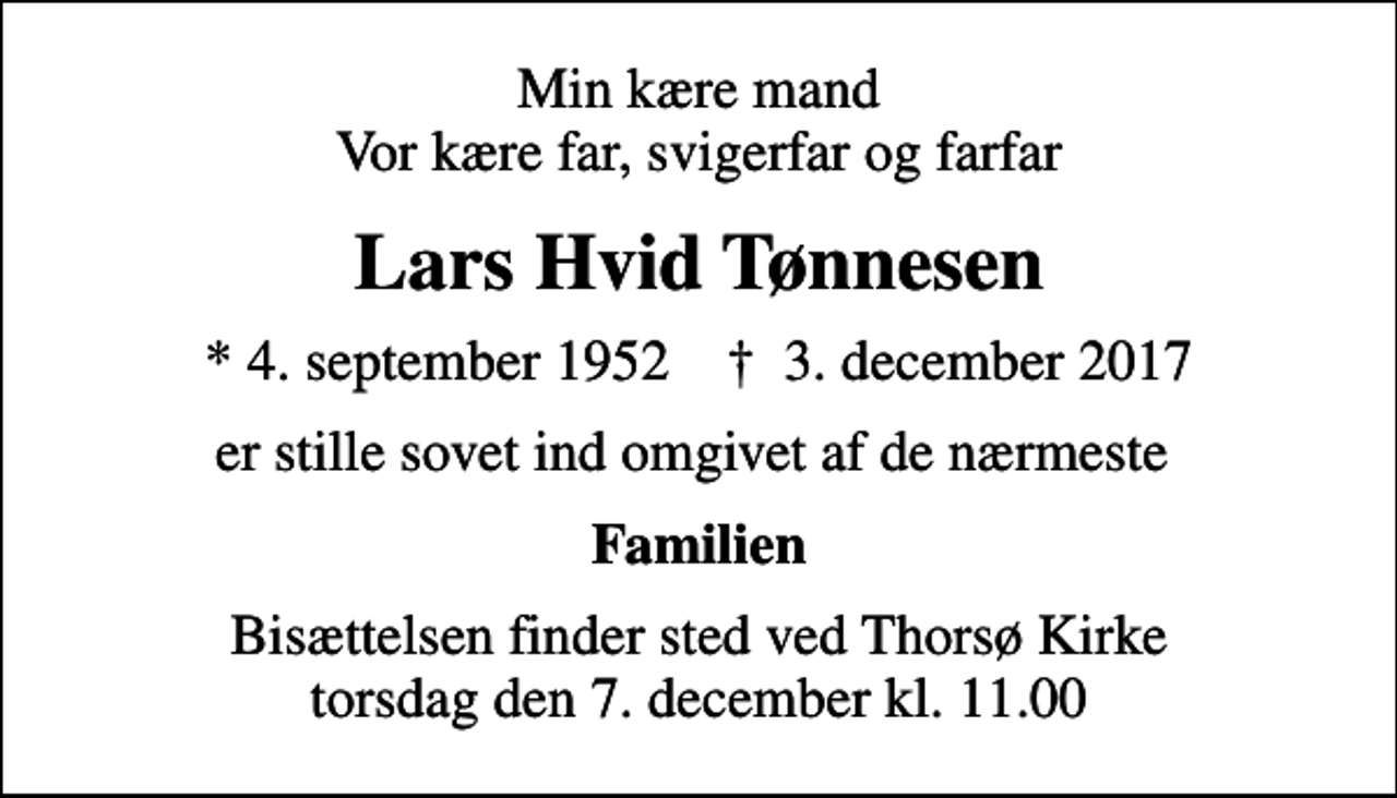 <p>Min kære mand Vor kære far, svigerfar og farfar<br />Lars Hvid Tønnesen<br />* 4. september 1952 ✝ 3. december 2017<br />er stille sovet ind omgivet af de nærmeste<br />Familien<br />Bisættelsen finder sted ved Thorsø Kirke torsdag den 7. december kl. 11.00</p>