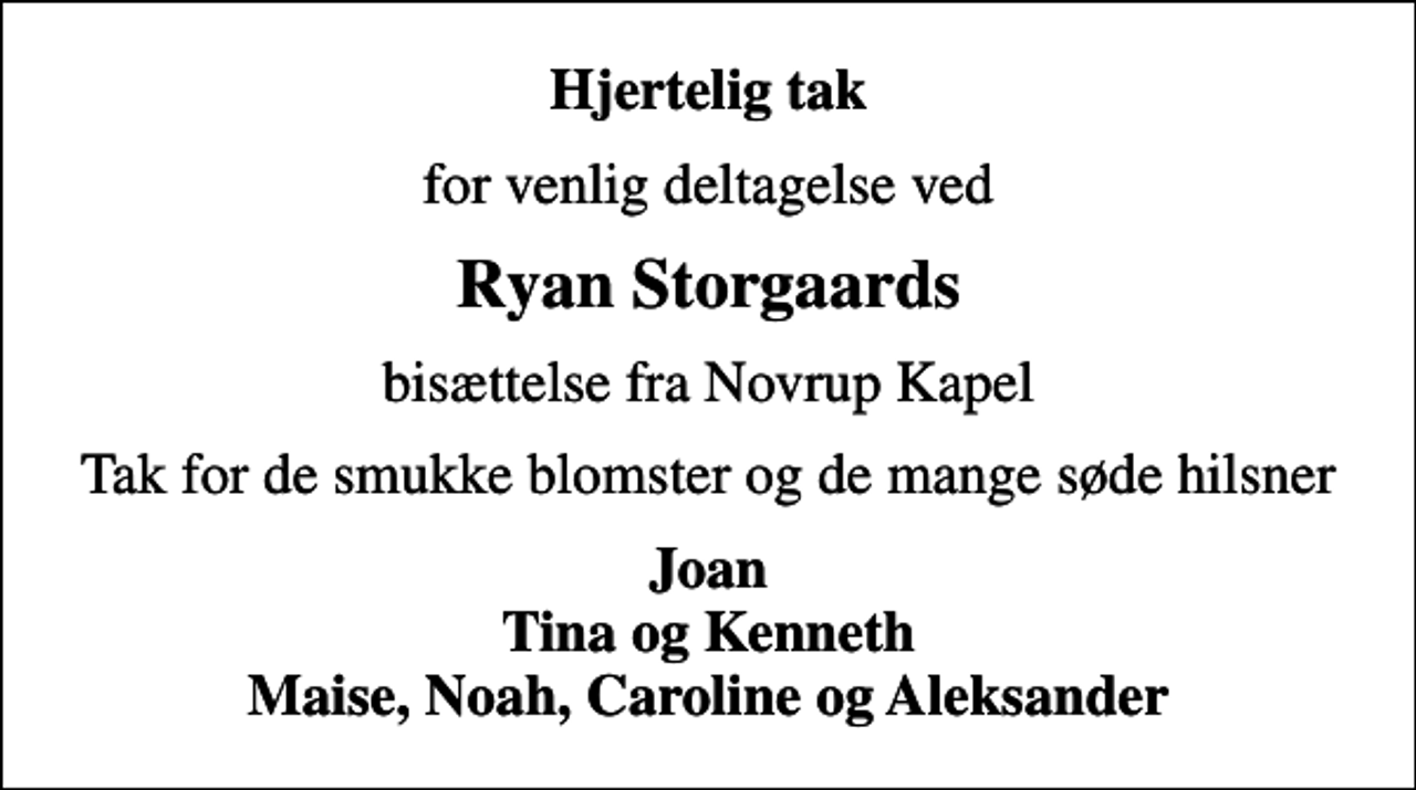 <p>Hjertelig tak<br />for venlig deltagelse ved<br />Ryan Storgaards<br />bisættelse fra Novrup Kapel<br />Tak for de smukke blomster og de mange søde hilsner<br />Joan Tina og Kenneth Maise, Noah, Caroline og Aleksander</p>