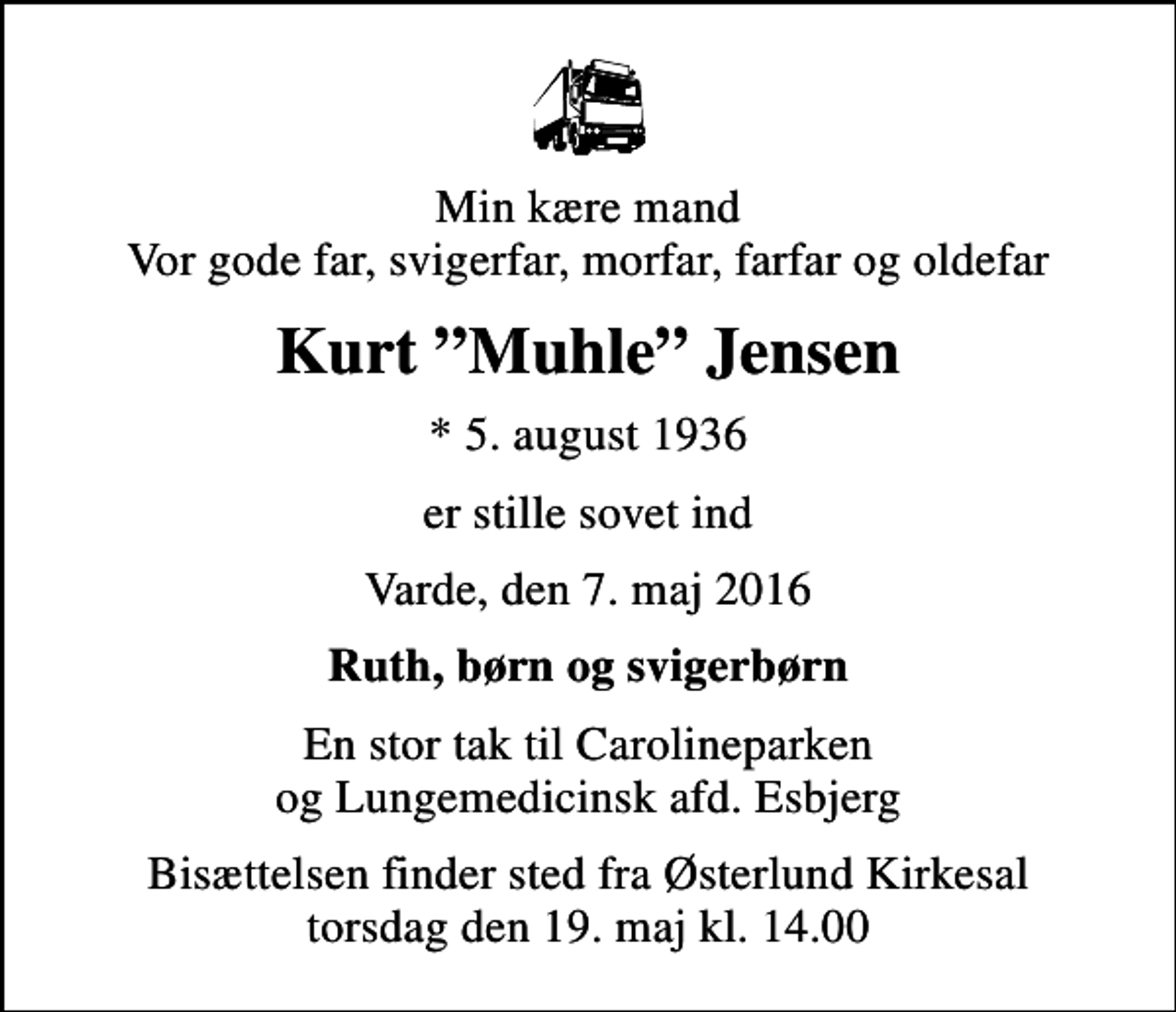 <p>Min kære mand Vor gode far, svigerfar, morfar, farfar og oldefar<br />Kurt Muhle Jensen<br />* 5. august 1936<br />er stille sovet ind<br />Varde, den 7. maj 2016<br />Ruth, børn og svigerbørn<br />En stor tak til Carolineparken og Lungemedicinsk afd. Esbjerg<br />Bisættelsen finder sted fra Østerlund Kirkesal torsdag den 19. maj kl. 14.00</p>