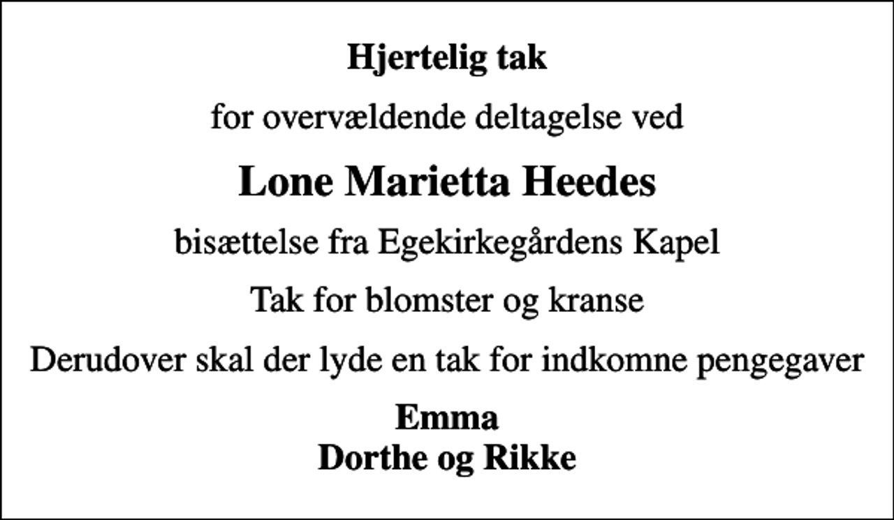 <p>Hjertelig tak<br />for overvældende deltagelse ved<br />Lone Marietta Heedes<br />bisættelse fra Egekirkegårdens Kapel<br />Tak for blomster og kranse<br />Derudover skal der lyde en tak for indkomne pengegaver<br />Emma Dorthe og Rikke</p>