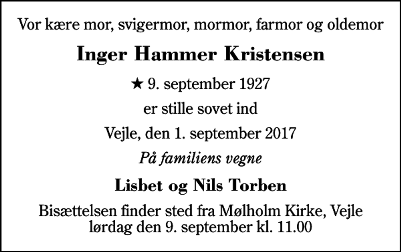 <p>Vor kære mor, svigermor, mormor, farmor og oldemor<br />Inger Hammer Kristensen<br />* 9. september 1927<br />er stille sovet ind<br />Vejle, den 1. september 2017<br />På familiens vegne<br />Lisbet og Nils Torben<br />Bisættelsen finder sted fra Mølholm Kirke, Vejle lørdag den 9. september kl. 11.00</p>