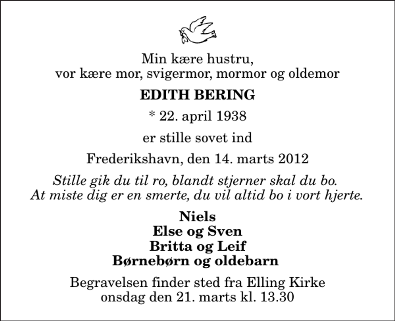 <p>Min kære hustru, vor kære mor, svigermor, mormor og oldemor<br />Edith Bering<br />* 22. april 1938<br />er stille sovet ind<br />Frederikshavn, den 14. marts 2012<br />Stille gik du til ro, blandt stjerner skal du bo. At miste dig er en smerte, du vil altid bo i vort hjerte.<br />Niels Else og Sven Britta og Leif Børnebørn og oldebarn<br />Begravelsen finder sted fra Elling Kirke onsdag den 21. marts kl. 13.30</p>