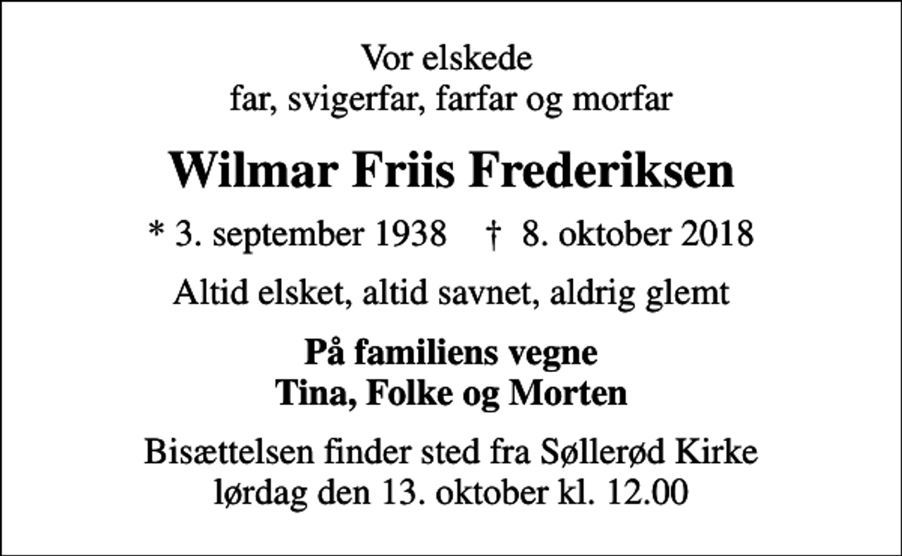 <p>Vor elskede far, svigerfar, farfar og morfar<br />Wilmar Friis Frederiksen<br />* 3. september 1938 ✝ 8. oktober 2018<br />Altid elsket, altid savnet, aldrig glemt<br />På familiens vegne Tina, Folke og Morten<br />Bisættelsen finder sted fra Søllerød Kirke lørdag den 13. oktober kl. 12.00</p>