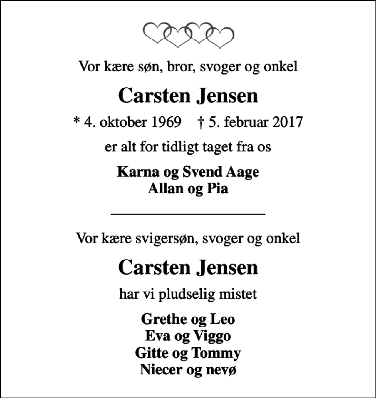 <p>Vor kære søn, bror, svoger og onkel<br />Carsten Jensen<br />* 4. oktober 1969 ✝ 5. februar 2017<br />er alt for tidligt taget fra os<br />Karna og Svend Aage Allan og Pia<br />Vor kære svigersøn, svoger og onkel<br />Carsten Jensen<br />har vi pludselig mistet<br />Grethe og Leo Eva og Viggo Gitte og Tommy Niecer og nevø</p>