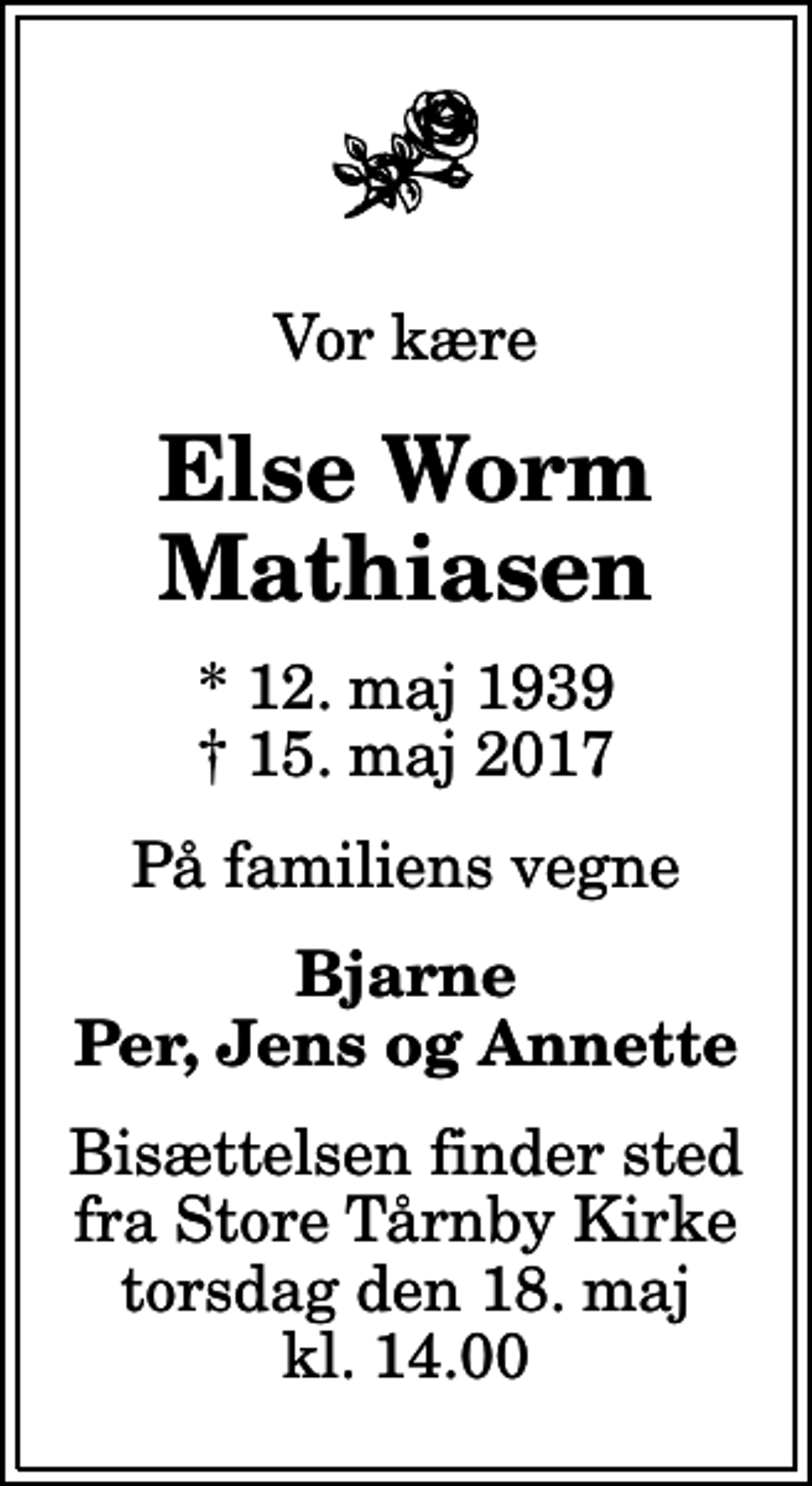 <p>Vor kære<br />Else Worm Mathiasen<br />* 12. maj 1939<br />✝ 15. maj 2017<br />På familiens vegne<br />Bjarne Per, Jens og Annette<br />Bisættelsen finder sted fra Store Tårnby Kirke torsdag den 18. maj kl. 14.00</p>