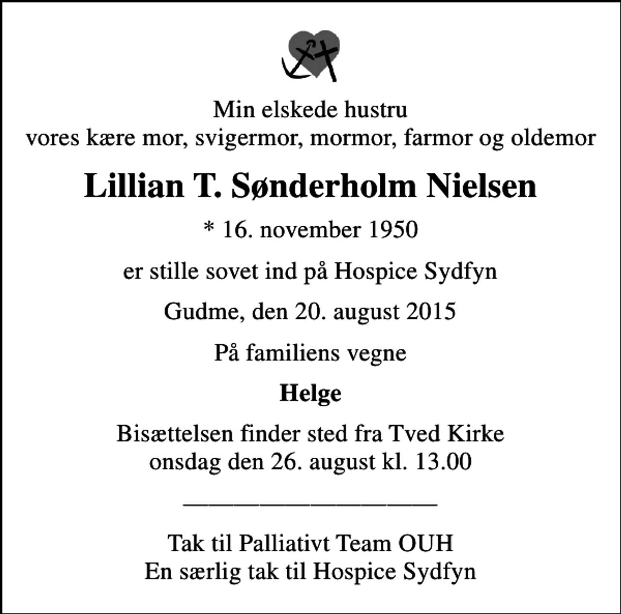 <p>Min elskede hustru vores kære mor, svigermor, mormor, farmor og oldemor<br />Lillian T. Sønderholm Nielsen<br />* 16. november 1950<br />er stille sovet ind på Hospice Sydfyn<br />Gudme, den 20. august 2015<br />På familiens vegne<br />Helge<br />Bisættelsen finder sted fra Tved Kirke onsdag den 26. august kl. 13.00<br />Tak til Palliativt Team OUH En særlig tak til Hospice Sydfyn</p>