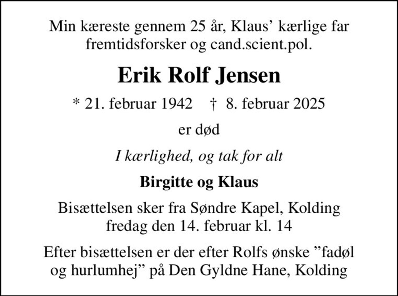 Min kæreste gennem 25 år, Klaus kærlige far fremtidsforsker og cand.scient.pol.
Erik Rolf Jensen
* 21. februar 1942    ✝ 8. februar 2025
er død
I kærlighed, og tak for alt
Birgitte og Klaus
Bisættelsen sker fra Søndre Kapel, Kolding fredag den 14. februar kl. 14
Efter bisættelsen er der efter Rolfs ønske fadøl og hurlumhej på Den Gyldne Hane, Kolding