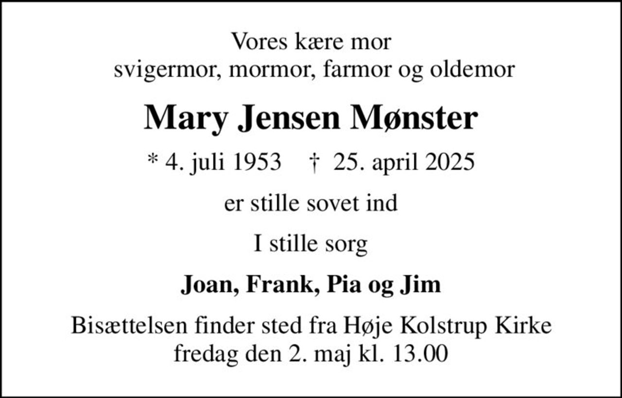 Vores kære mor  svigermor, mormor, farmor og oldemor
Mary Jensen Mønster
* 4. juli 1953    ✝ 25. april 2025
er stille sovet ind
I stille sorg
Joan, Frank, Pia og Jim
Bisættelsen finder sted fra Høje Kolstrup Kirke  fredag den 2. maj kl. 13.00