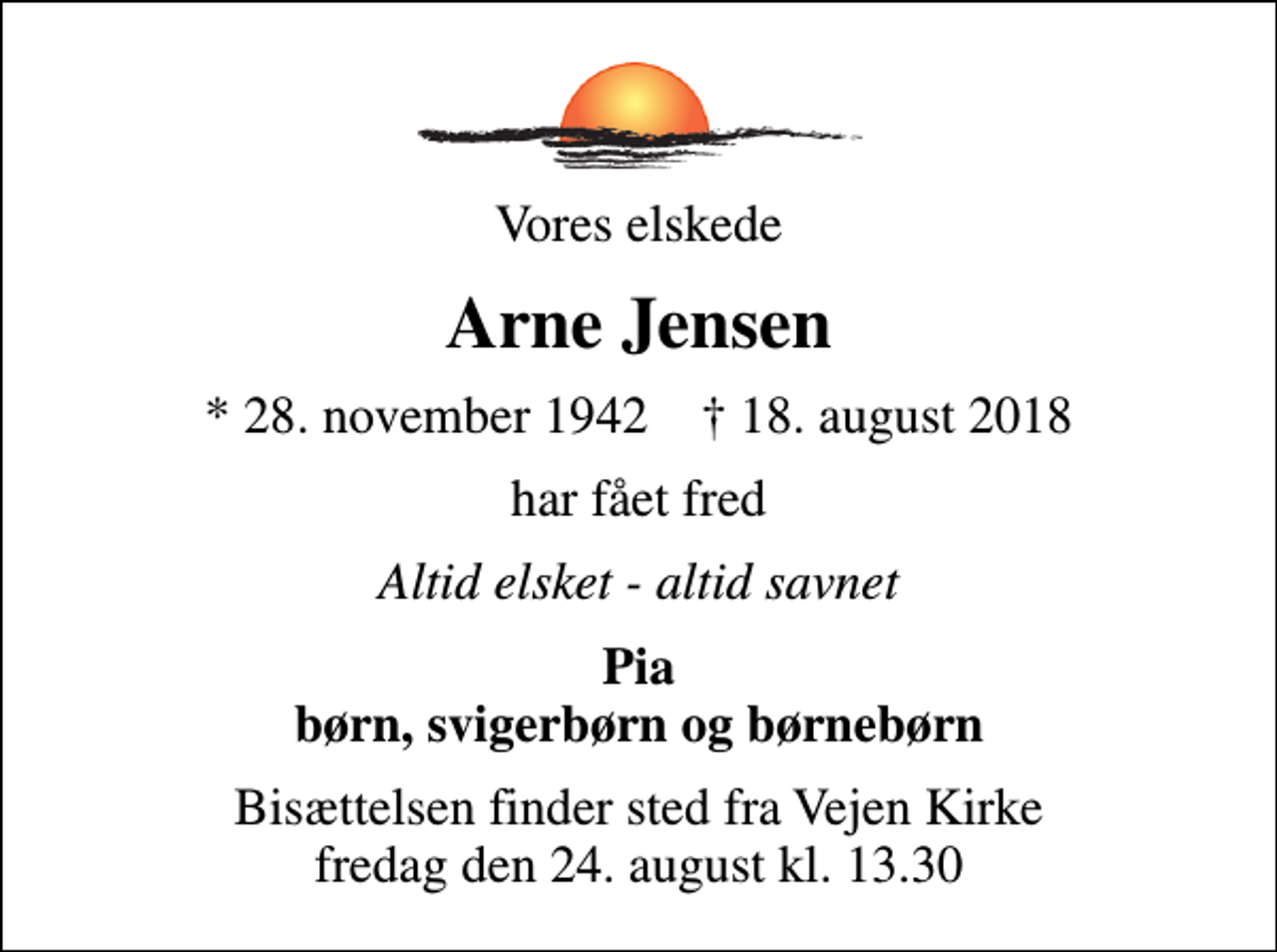<p>Vores elskede<br />Arne Jensen<br />* 28. november 1942 ✝ 18. august 2018<br />har fået fred<br />Altid elsket - altid savnet<br />Pia børn, svigerbørn og børnebørn<br />Bisættelsen finder sted fra Vejen Kirke fredag den 24. august kl. 13.30</p>