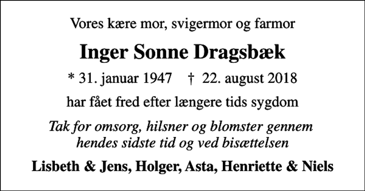 <p>Vores kære mor, svigermor og farmor<br />Inger Sonne Dragsbæk<br />* 31. januar 1947 ✝ 22. august 2018<br />har fået fred efter længere tids sygdom<br />Tak for omsorg, hilsner og blomster gennem hendes sidste tid og ved bisættelsen<br />Lisbeth &amp; Jens, Holger, Asta, Henriette &amp; Niels</p>