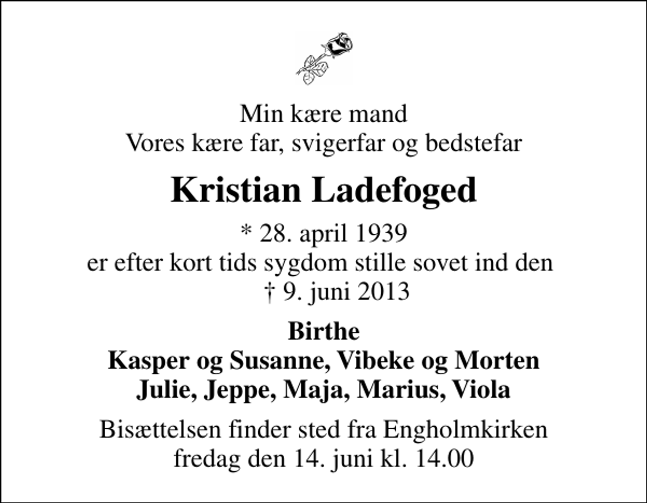 <p>Min kære mand Vores kære far, svigerfar og bedstefar<br />Kristian Ladefoged<br />* 28. april 1939 er efter kort tids sygdom stille sovet ind den ✝ 9. juni 2013<br />Birthe Kasper og Susanne, Vibeke og Morten Julie, Jeppe, Maja, Marius, Viola<br />Bisættelsen finder sted fra Engholmkirken fredag den 14. juni kl. 14.00</p>