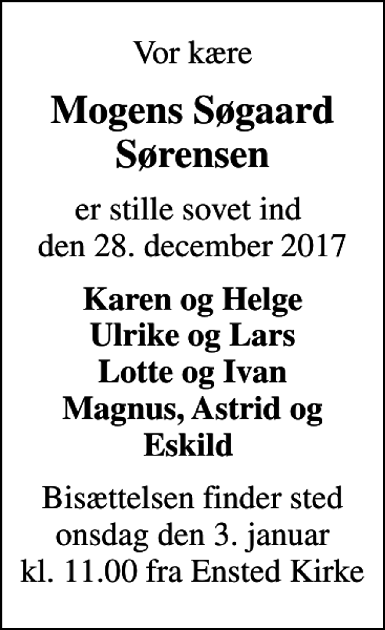<p>Vor kære<br />Mogens Søgaard Sørensen<br />er stille sovet ind den 28. december 2017<br />Karen og Helge Ulrike og Lars Lotte og Ivan Magnus, Astrid og Eskild<br />Bisættelsen finder sted onsdag den 3. januar kl. 11.00 fra Ensted Kirke</p>