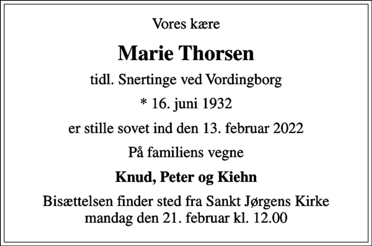 <p>Vores kære<br />Marie Thorsen<br />tidl. Snertinge ved Vordingborg<br />* 16. juni 1932<br />er stille sovet ind den 13. februar 2022<br />På familiens vegne<br />Knud, Peter og Kiehn<br />Bisættelsen finder sted fra Sankt Jørgens Kirke mandag den 21. februar kl. 12.00</p>