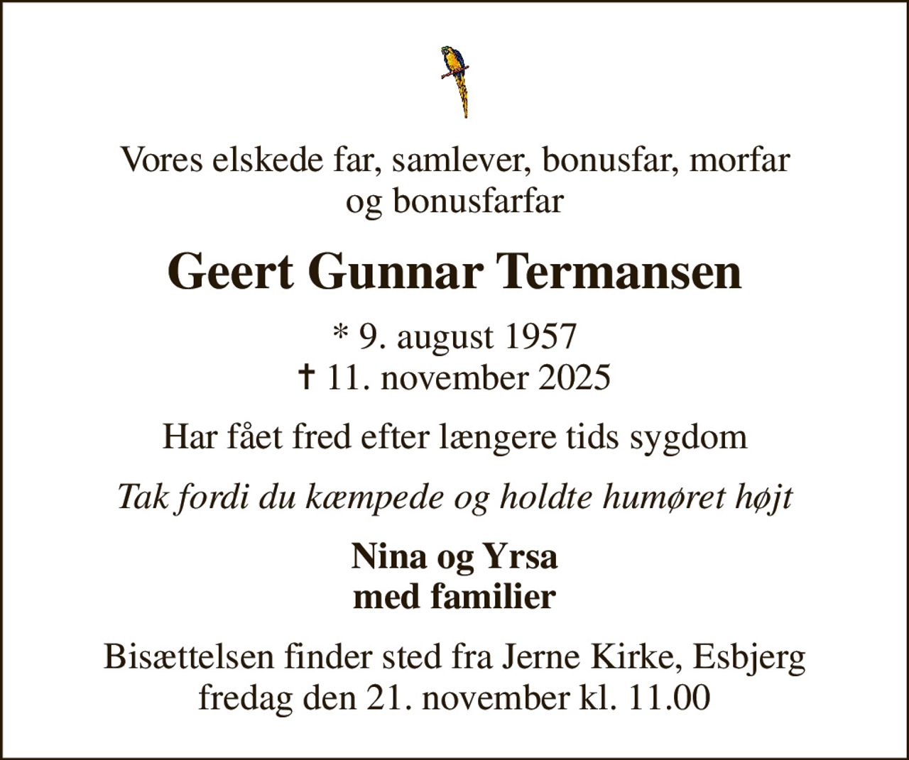 Vores elskede far, samlever, bonusfar, morfar og bonusfarfar
Geert Gunnar Termansen
* 9. august 1957
						✝ 11. november 2025
Har fået fred efter længere tids sygdom
Tak fordi du kæmpede og holdte humøret højt
Nina og Yrsa med familier
Bisættelsen finder sted fra Jerne Kirke, Esbjerg  fredag den 21. november kl. 11.00