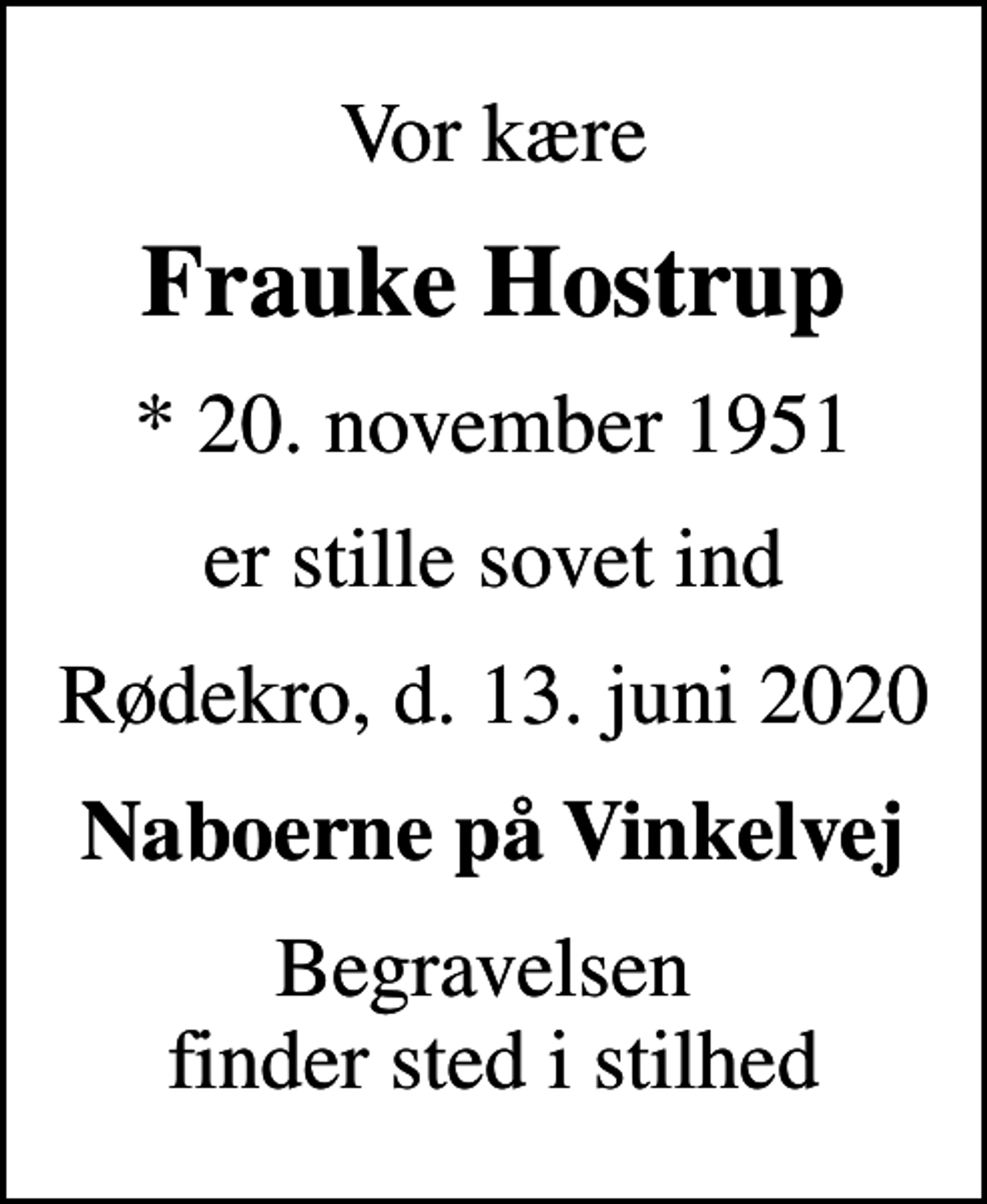 <p>Vor kære<br />Frauke Hostrup<br />* 20. november 1951<br />er stille sovet ind<br />Rødekro, d. 13. juni 2020<br />Naboerne på Vinkelvej<br />Begravelsen finder sted i stilhed</p>