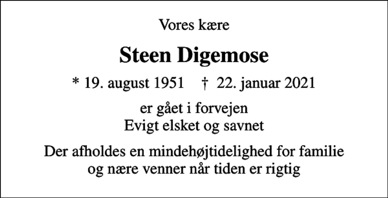 <p>Vores kære<br />Steen Digemose<br />* 19. august 1951 ✝ 22. januar 2021<br />er gået i forvejen Evigt elsket og savnet<br />Der afholdes en mindehøjtidelighed for familie og nære venner når tiden er rigtig</p>