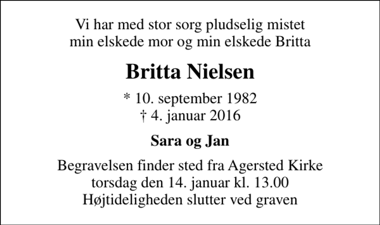 <p>Vi har med stor sorg pludselig mistet min elskede mor og min elskede Britta<br />Britta Nielsen<br />* 10. september 1982<br />✝ 4. januar 2016<br />Sara og Jan<br />Begravelsen finder sted fra Agersted Kirke torsdag den 14. januar kl. 13.00 Højtideligheden slutter ved graven</p>