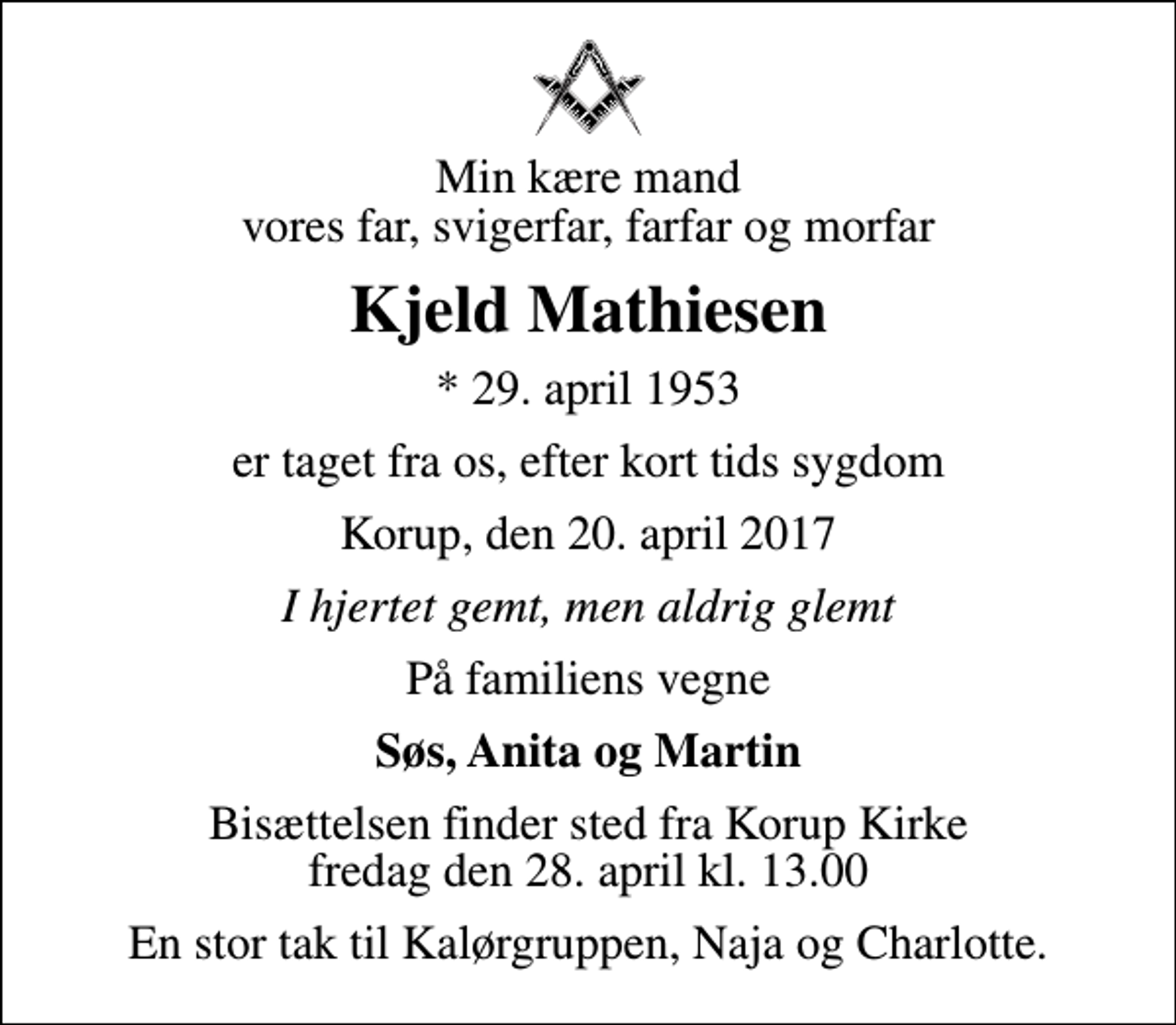 <p>Min kære mand vores far, svigerfar, farfar og morfar<br />Kjeld Mathiesen<br />* 29. april 1953<br />er taget fra os, efter kort tids sygdom<br />Korup, den 20. april 2017<br />I hjertet gemt, men aldrig glemt<br />På familiens vegne<br />Søs, Anita og Martin<br />Bisættelsen finder sted fra Korup Kirke fredag den 28. april kl. 13.00<br />En stor tak til Kalørgruppen, Naja og Charlotte.</p>