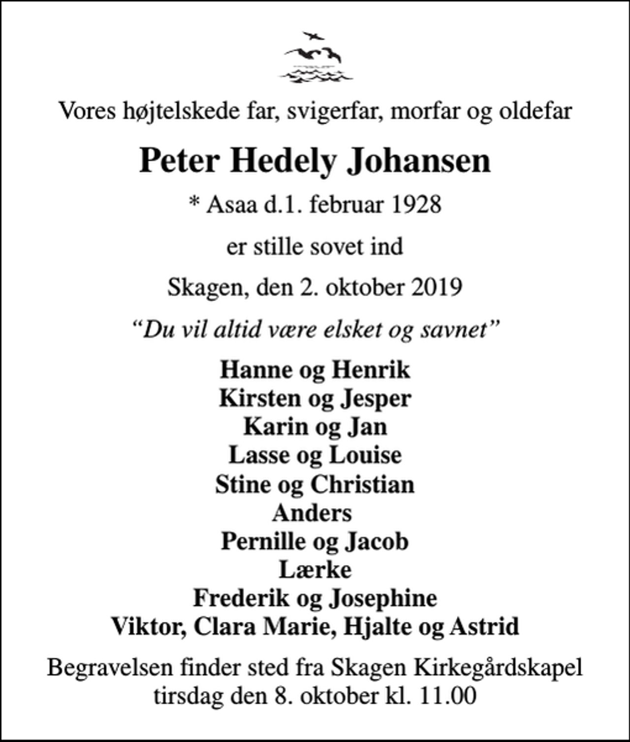 <p>Vores højtelskede far, svigerfar, morfar og oldefar<br />Peter Hedely Johansen<br />* Asaa den 1. februar 1928<br />er stille sovet ind<br />Skagen, den 2. oktober 2019<br />Du vil altid være elsket og savnet<br />Hanne og Henrik Kirsten og Jesper Karin og Jan Lasse og Louise Stine og Christian Anders Pernille og Jacob Lærke Frederik og Josephine Viktor, Clara Marie, Hjalte og Astrid<br />Begravelsen har fundet sted</p>