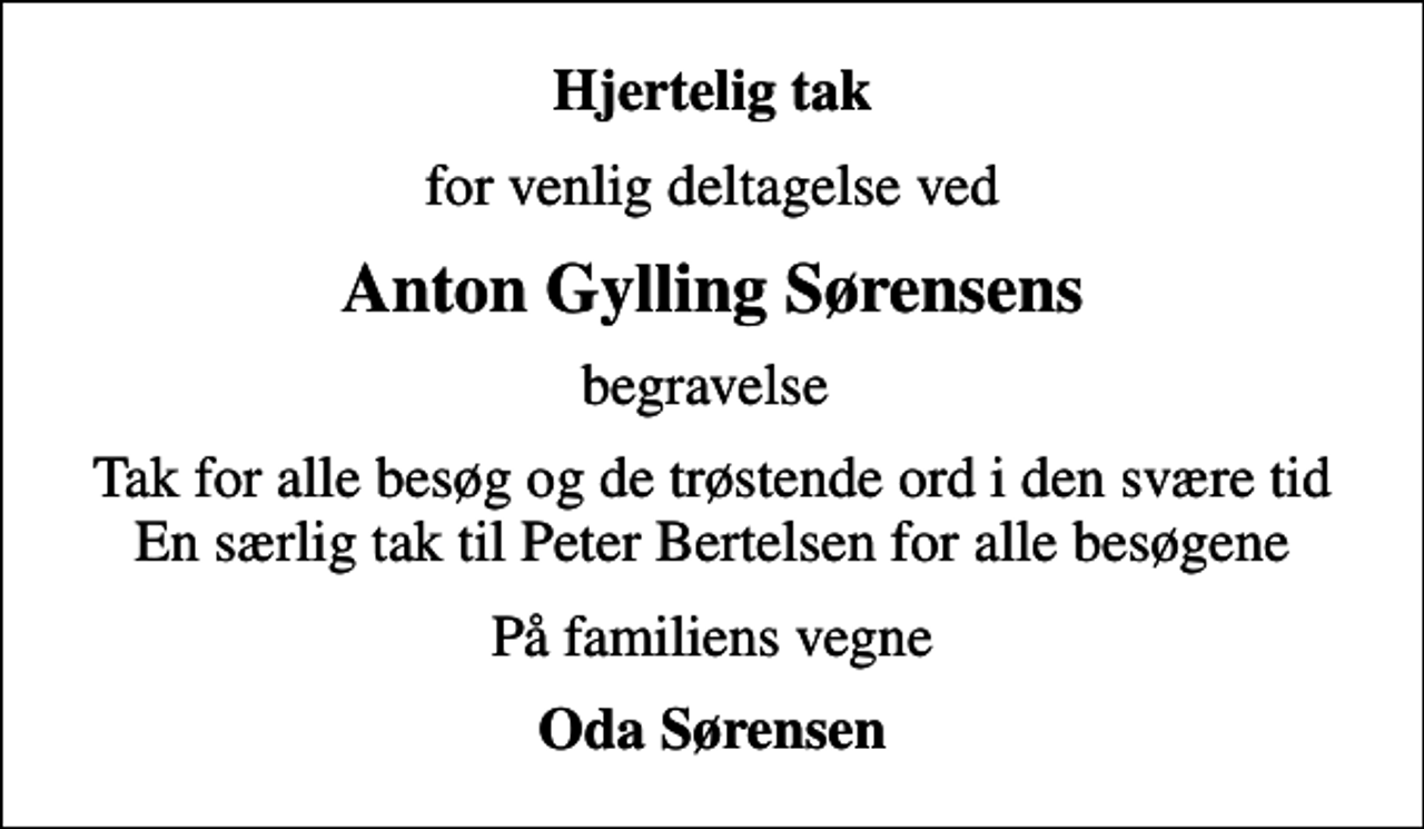 <p>Hjertelig tak<br />for venlig deltagelse ved<br />Anton Gylling Sørensens<br />begravelse<br />Tak for alle besøg og de trøstende ord i den svære tid En særlig tak til Peter Bertelsen for alle besøgene<br />På familiens vegne<br />Oda Sørensen</p>