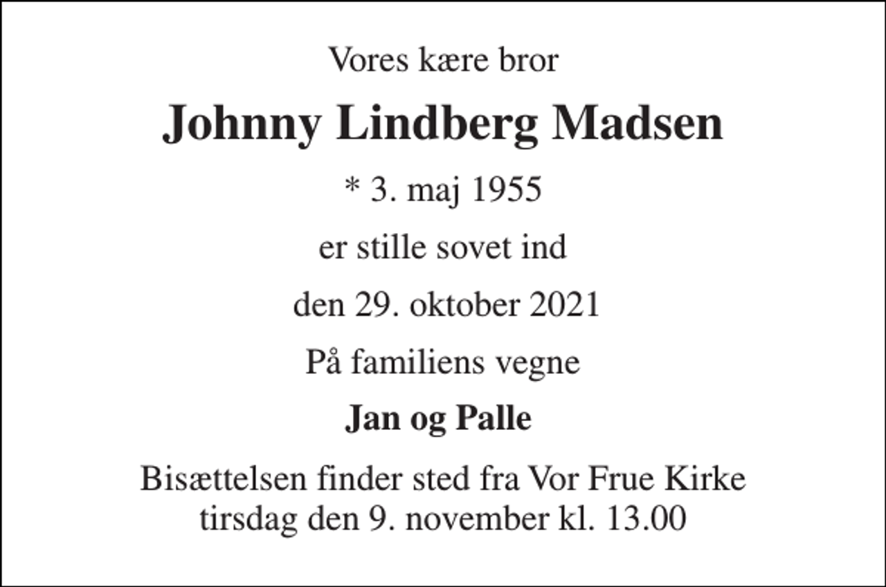 <p>Vores kære bror<br />Johnny Lindberg Madsen<br />*​ 3. maj 1955<br />er stille sovet ind<br />den 29. oktober 2021<br />På familiens vegne<br />Jan og Palle<br />Bisættelsen​ finder sted fra Vor Frue Kirke​ tirsdag den 9. november​ kl. 13.00</p>