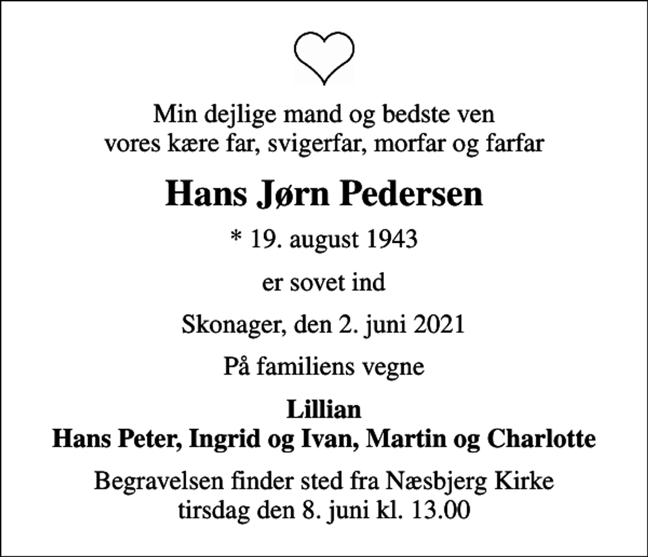 <p>Min dejlige mand og bedste ven vores kære far, svigerfar, morfar og farfar<br />Hans Jørn Pedersen<br />* 19. august 1943<br />er sovet ind<br />Skonager, den 2. juni 2021<br />På familiens vegne<br />Lillian Hans Peter, Ingrid og Ivan, Martin og Charlotte<br />Begravelsen finder sted fra Næsbjerg Kirke tirsdag den 8. juni kl. 13.00</p>