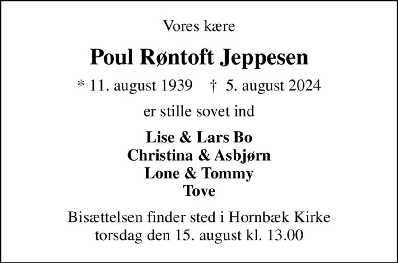 Vores kære
Poul Røntoft Jeppesen
* 11. august 1939    ✝ 5. august 2024
er stille sovet ind
Lise & Lars Bo Christina & Asbjørn Lone & Tommy Tove
Bisættelsen finder sted i Hornbæk Kirke  torsdag den 15. august kl. 13.00