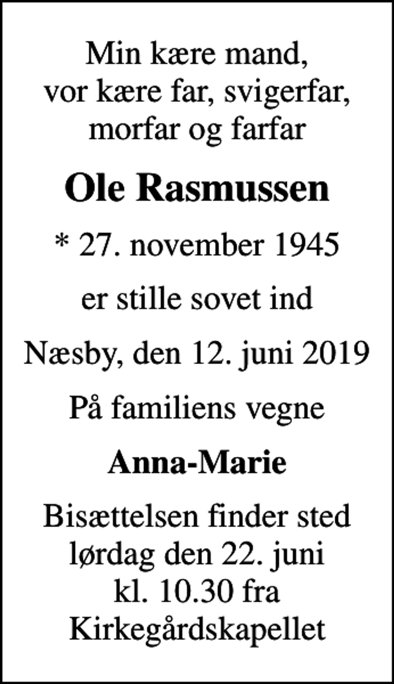 <p>Min kære mand, vor kære far, svigerfar, morfar og farfar<br />Ole Rasmussen<br />* 27. november 1945<br />er stille sovet ind<br />Næsby, den 12. juni 2019<br />På familiens vegne<br />Anna-Marie<br />Bisættelsen finder sted lørdag den 22. juni kl. 10.30 fra Kirkegårdskapellet</p>