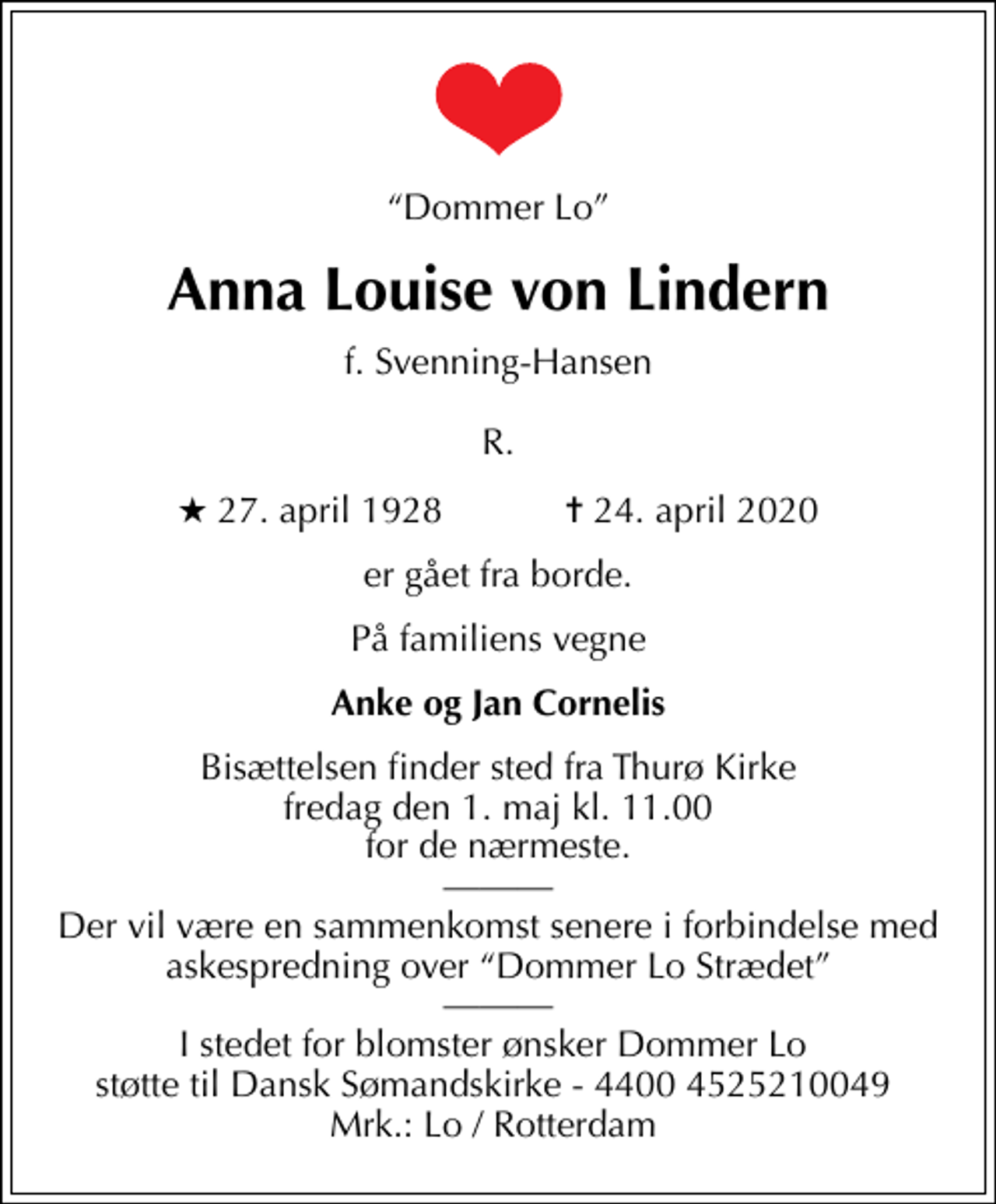 <p>Dommer Lo<br />Anna Louise von Lindern<br />f. Svenning-Hansen R.<br />* 27. april 1928 ✝ 24. april 2020<br />er gået fra borde.<br />På familiens vegne<br />Anke og Jan Cornelis<br />Bisættelsen finder sted fra Thurø Kirke fredag den 1. maj kl. 11.00 for de nærmeste. Der vil være en sammenkomst senere i forbindelse med askespredning over Dommer Lo Strædet I stedet for blomster ønsker Dommer Lo støtte til Dansk Sømandskirke - 4400 4525210049 Mrk.: Lo / Rotterdam</p>