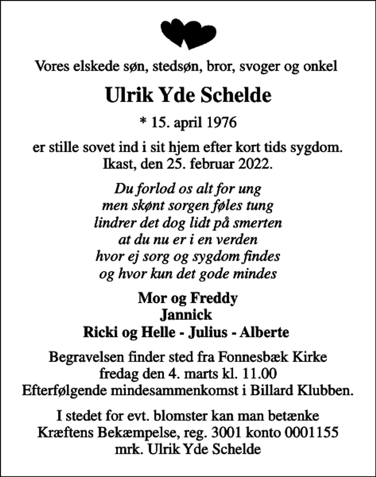 <p>Vores elskede søn, stedsøn, bror, svoger og onkel<br />Ulrik Yde Schelde<br />* 15. april 1976<br />er stille sovet ind i sit hjem efter kort tids sygdom. Ikast, den 25. februar 2022.<br />Du forlod os alt for ung men skønt sorgen føles tung lindrer det dog lidt på smerten at du nu er i en verden hvor ej sorg og sygdom findes og hvor kun det gode mindes<br />Mor og Freddy Jannick Ricki og Helle - Julius - Alberte<br />Begravelsen finder sted fra Fonnesbæk Kirke fredag den 4. marts kl. 11.00 Efterfølgende mindesammenkomst i Billard Klubben.<br />I stedet for evt. blomster kan man betænke<br />Kræftens Bekæmpelse reg.3001konto0001155mrk. Ulrik Yde<br />Schelde</p>