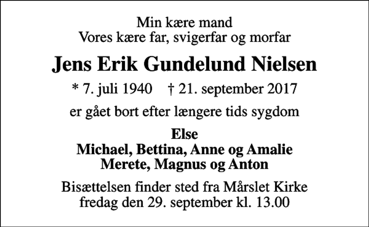 <p>Min kære mand Vores kære far, svigerfar og morfar<br />Jens Erik Gundelund Nielsen<br />* 7. juli 1940 ✝ 21. september 2017<br />er gået bort efter længere tids sygdom<br />Else Michael, Bettina, Anne og Amalie Merete, Magnus og Anton<br />Bisættelsen finder sted fra Mårslet Kirke fredag den 29. september kl. 13.00</p>