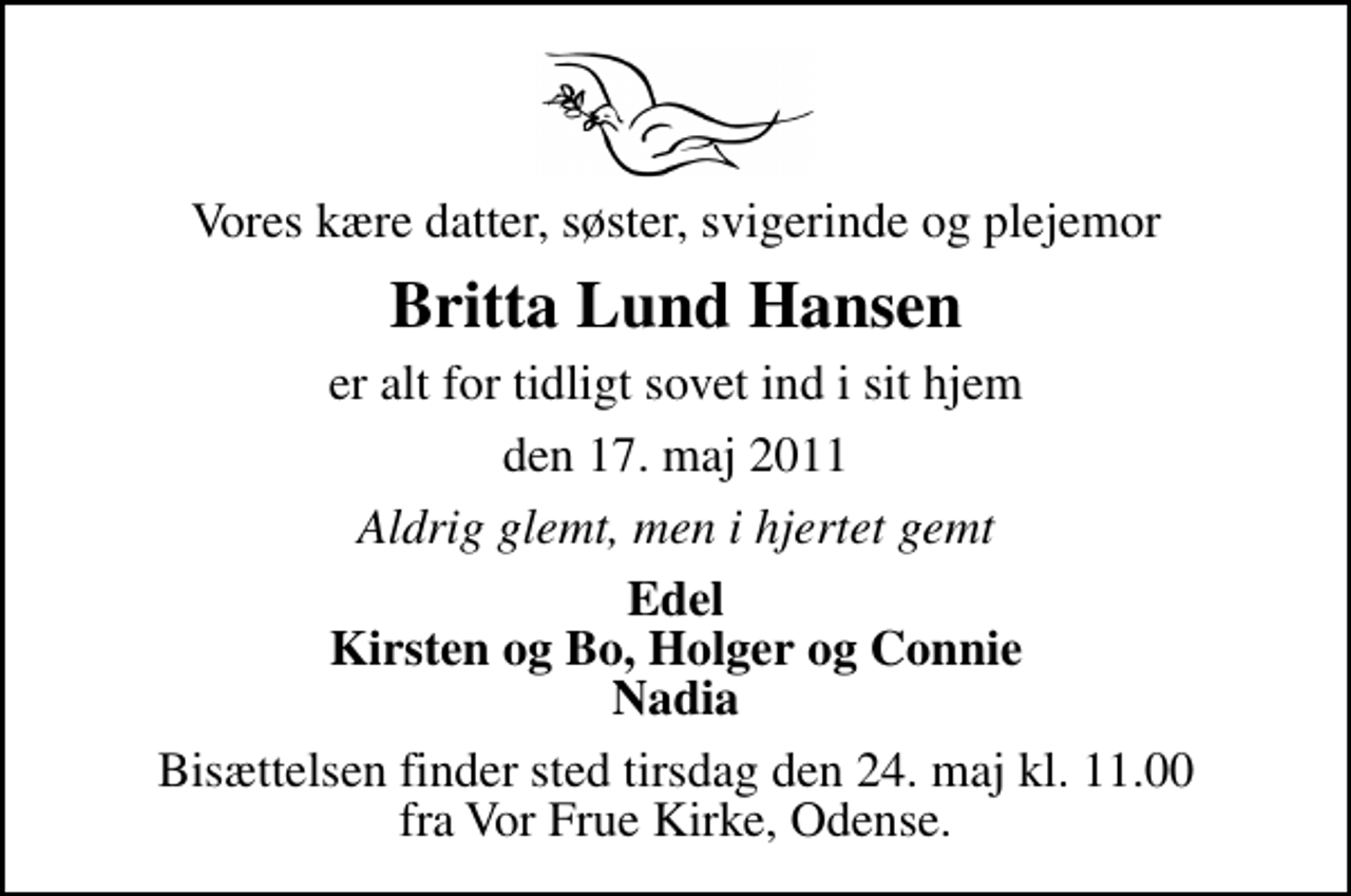 <p>Vores kære datter, søster, svigerinde og plejemor<br />Britta Lund Hansen<br />er alt for tidligt sovet ind i sit hjem<br />den 17. maj 2011<br />Aldrig glemt, men i hjertet gemt<br />Edel Kirsten og Bo, Holger og Connie Nadia<br />Bisættelsen finder sted tirsdag den 24. maj kl. 11.00 fra Vor Frue Kirke, Odense.</p>