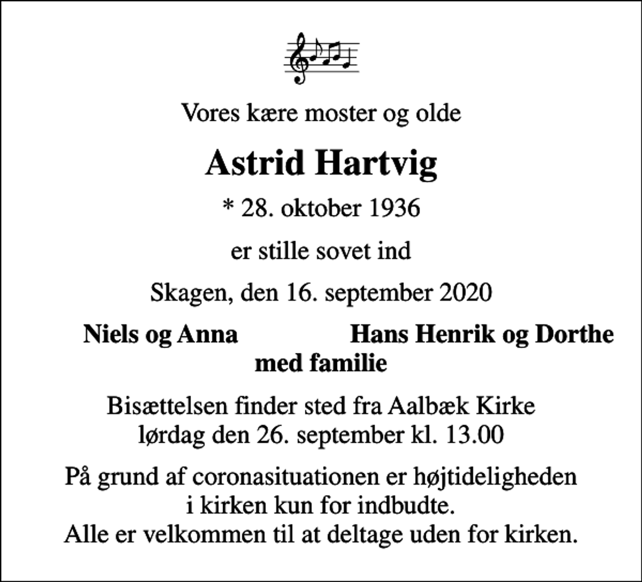 <p>Vores kære moster og olde<br />Astrid Hartvig<br />* 28. oktober 1936<br />er stille sovet ind<br />Skagen, den 16. september 2020<br />Niels og Anna<br />Hans Henrik og Dorthe<br />Bisættelsen finder sted fra Aalbæk Kirke lørdag den 26. september kl. 13.00<br />På grund af coronasituationen er højtideligheden i kirken kun for indbudte. Alle er velkommen til at deltage uden for kirken.</p>