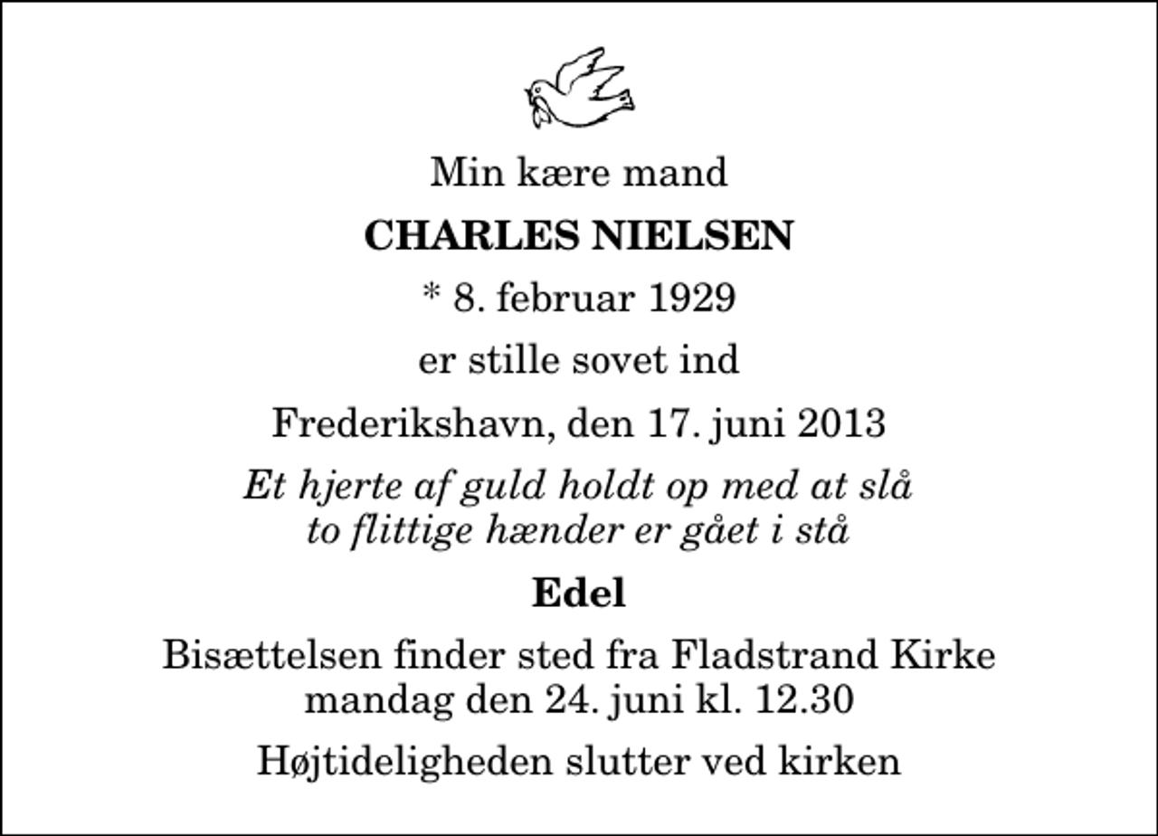 <p>Min kære mand<br />Charles Nielsen<br />* 8. februar 1929<br />er stille sovet ind<br />Frederikshavn, den 17. juni 2013<br />Et hjerte af guld holdt op med at slå to flittige hænder er gået i stå<br />Edel<br />Bisættelsen finder sted fra Fladstrand Kirke mandag den 24. juni kl. 12.30<br />Højtideligheden slutter ved kirken</p>