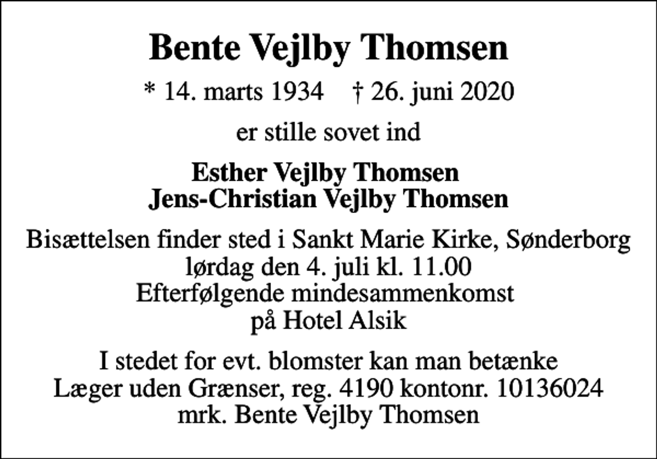 <p>Bente Vejlby Thomsen<br />* 14. marts 1934 ✝ 26. juni 2020<br />er stille sovet ind<br />Esther Vejlby Thomsen Jens-Christian Vejlby Thomsen<br />Bisættelsen finder sted i Sankt Marie Kirke, Sønderborg lørdag den 4. juli kl. 11.00 Efterfølgende mindesammenkomst på Hotel Alsik<br />I stedet for evt. blomster kan man betænke<br />Læger uden Grænser reg.4190kontonr.10136024mrk. Bente Vejlby<br />Thomsen</p>