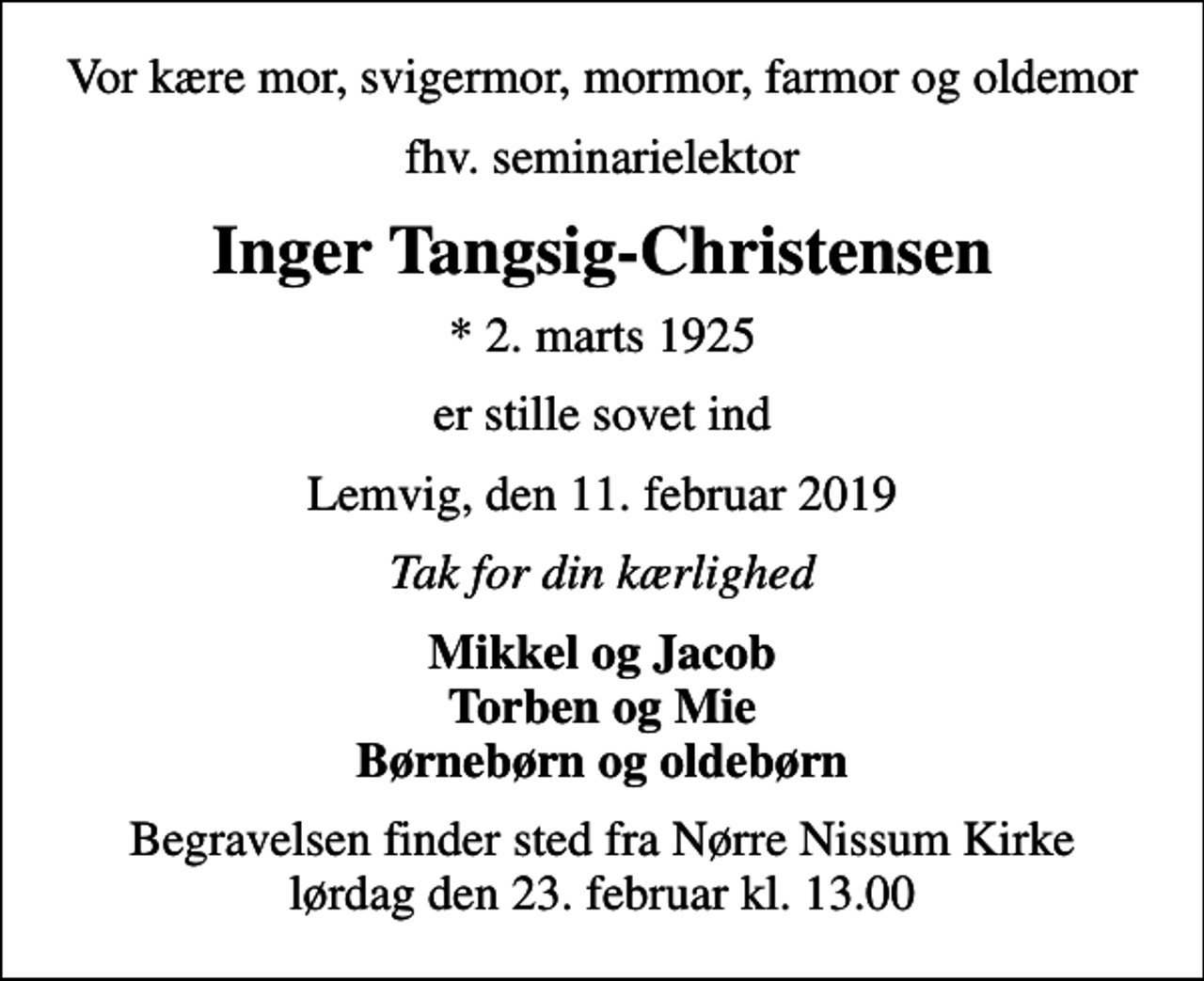 <p>Vor kære mor, svigermor, mormor, farmor og oldemor<br />fhv. seminarielektor<br />Inger Tangsig-Christensen<br />* 2. marts 1925<br />er stille sovet ind<br />Lemvig, den 11. februar 2019<br />Tak for din kærlighed<br />Mikkel og Jacob Torben og Mie Børnebørn og oldebørn<br />Begravelsen finder sted fra Nørre Nissum Kirke lørdag den 23. februar kl. 13.00</p>