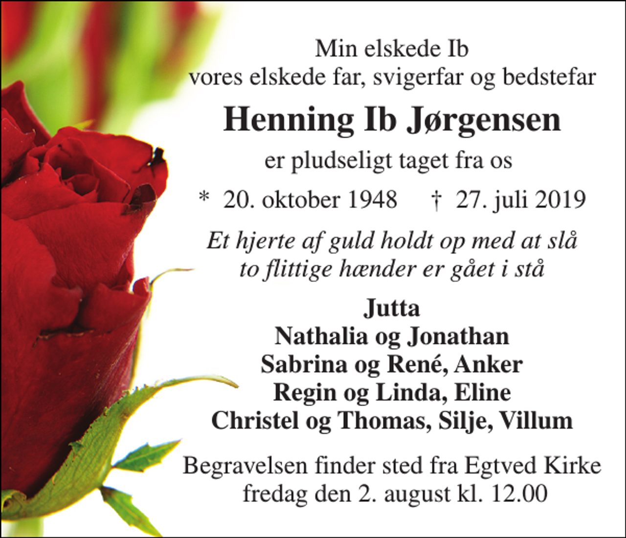 <p>Min elskede Ib vores elskede far, svigerfar og bedstefar<br />Henning Ib Jørgensen<br />er pludseligt taget fra os<br />*​ 20. oktober 1948​ †​ 27. juli 2019<br />Et hjerte af guld holdt op med at slå to flittige hænder er gået i stå<br />Jutta Nathalia og Jonathan Sabrina og René, Anker Regin og Linda, Eline Christel og Thomas, Silje, Villum<br />Begravelsen finder sted fra Egtved Kirke fredag den 2. august kl. 12.00</p>