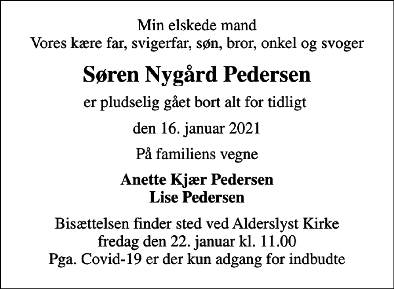 <p>Min elskede mand Vores kære far, svigerfar, søn, bror, onkel og svoger<br />Søren Nygård Pedersen<br />er pludselig gået bort alt for tidligt<br />den 16. januar 2021<br />På familiens vegne<br />Anette Kjær Pedersen Lise Pedersen<br />Bisættelsen finder sted ved Alderslyst Kirke fredag den 22. januar kl. 11.00 Pga. Covid-19 er der kun adgang for indbudte</p>