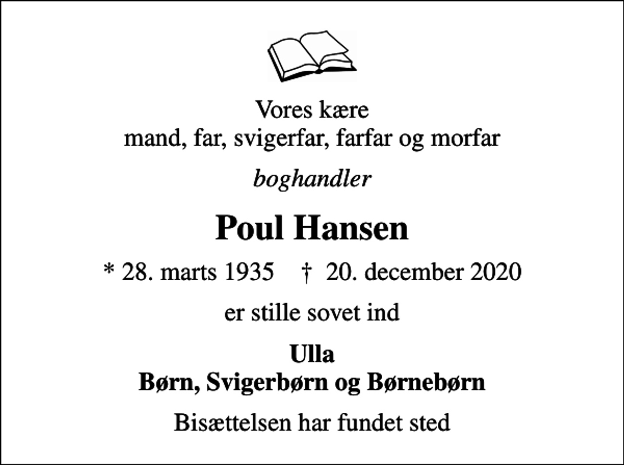 <p>Vores kære mand, far, svigerfar, farfar og morfar<br />boghandler<br />Poul Hansen<br />* 28. marts 1935 ✝ 20. december 2020<br />er stille sovet ind<br />Ulla Børn, Svigerbørn og Børnebørn<br />Bisættelsen har fundet sted</p>