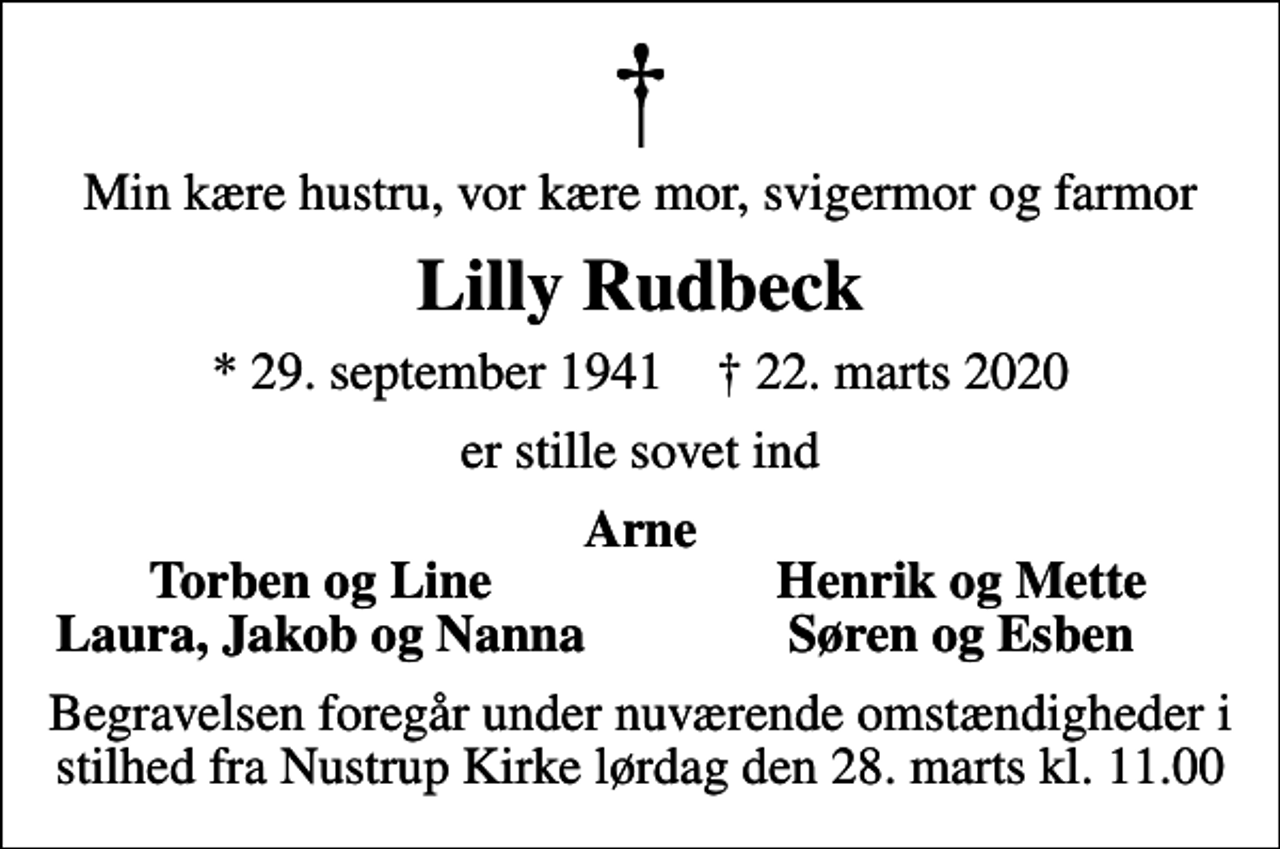<p>Min kære hustru, vor kære mor, svigermor og farmor<br />Lilly Rudbeck<br />* 29. september 1941 ✝ 22. marts 2020<br />er stille sovet ind<br />Arne<br />Torben og Line<br />Henrik og Mette<br />Laura, Jakob og Nanna<br />Søren og Esben<br />Begravelsen foregår under nuværende omstændigheder i stilhed fra Nustrup Kirke lørdag den 28. marts kl. 11.00</p>