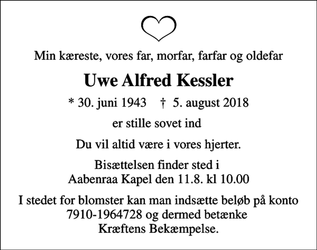 <p>Min kæreste, vores far, morfar, farfar og oldefar<br />Uwe Alfred Kessler<br />* 30. juni 1943 ✝ 5. august 2018<br />er stille sovet ind<br />Du vil altid være i vores hjerter.<br />Bisættelsen finder sted i Aabenraa Kapel den 11.8. kl 10.00<br />I stedet for blomster kan man indsætte beløb på konto 7910-1964728 og dermed betænke Kræftens Bekæmpelse.</p>