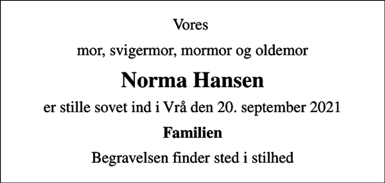 <p>Vores<br />mor, svigermor, mormor og oldemor<br />Norma Hansen<br />er stille sovet ind i Vrå den 20. september 2021<br />Familien<br />Begravelsen finder sted i stilhed</p>