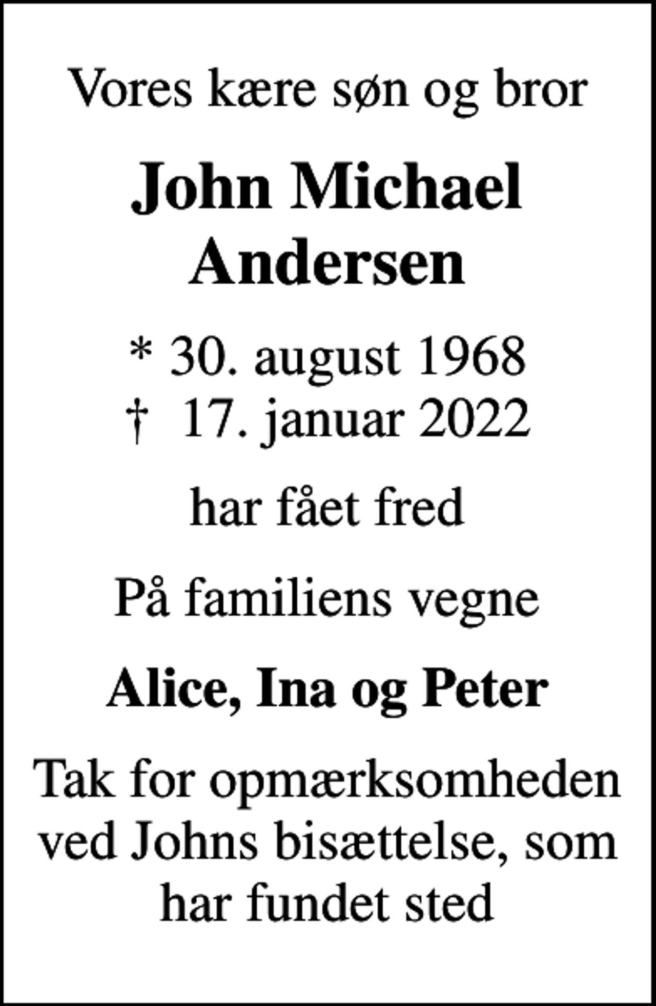 <p>Vores kære søn og bror<br />John Michael Andersen<br />* 30. august 1968<br />✝ 17. januar 2022<br />har fået fred<br />På familiens vegne<br />Alice, Ina og Peter<br />Tak for opmærksomheden ved Johns bisættelse, som har fundet sted</p>
