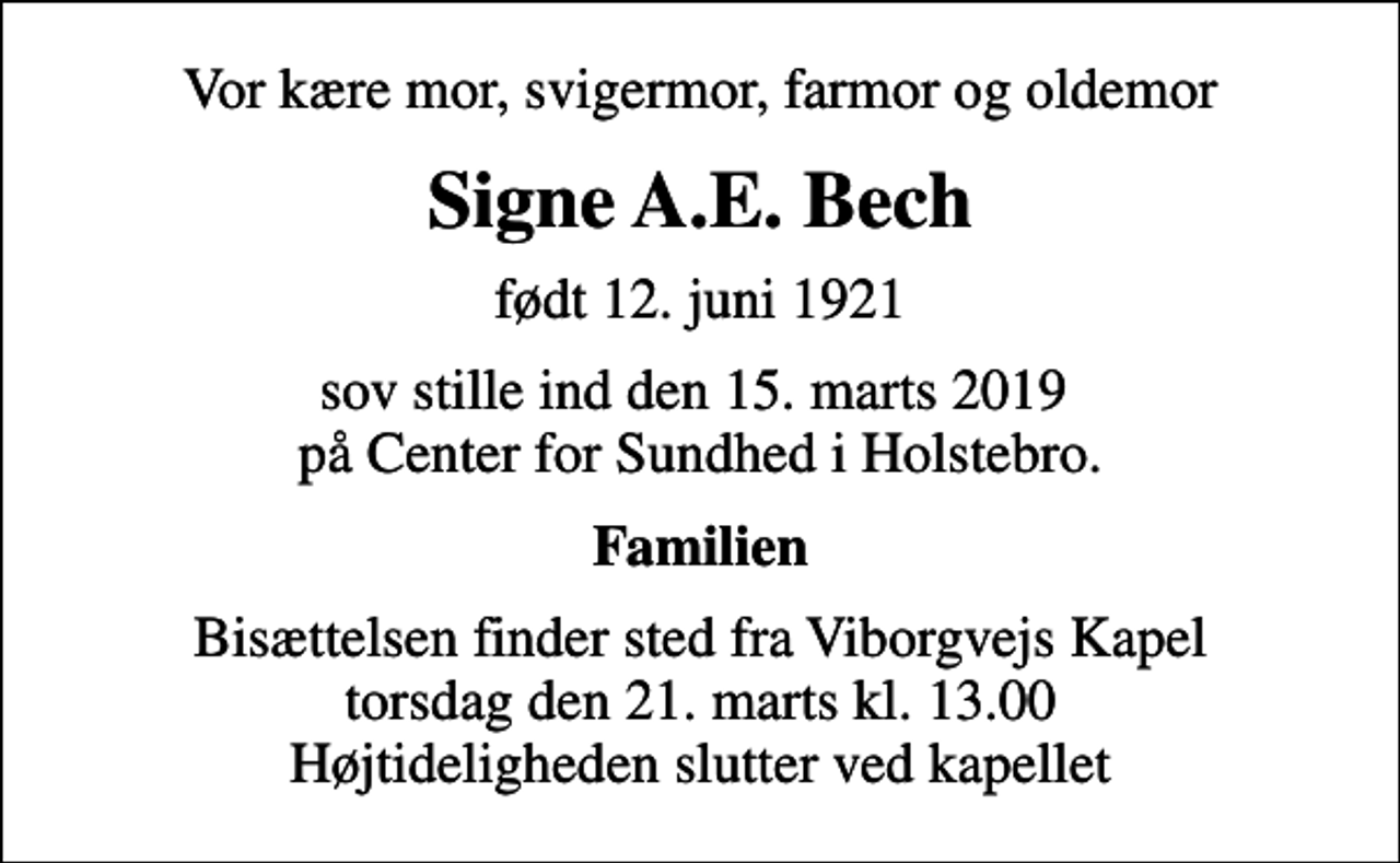<p>Vor kære mor, svigermor, farmor og oldemor<br />Signe A.E. Bech<br />født 12. juni 1921<br />sov stille ind den 15. marts 2019 på Center for Sundhed i Holstebro.<br />Familien<br />Bisættelsen finder sted fra Viborgvejs Kapel torsdag den 21. marts kl. 13.00 Højtideligheden slutter ved kapellet</p>