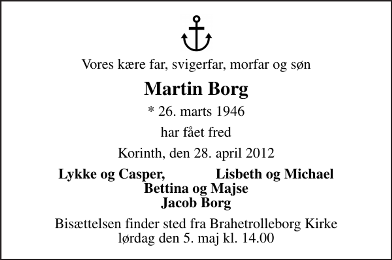 <p>Vores kære far, svigerfar, morfar og søn<br />Martin Borg<br />* 26. marts 1946<br />har fået fred<br />Korinth, den 28. april 2012<br />Lykke og Casper, Lisbeth og Michael Bettina og Majse Jacob Borg<br />Bisættelsen finder sted fra Brahetrolleborg Kirke lørdag den 5. maj kl. 14.00</p>