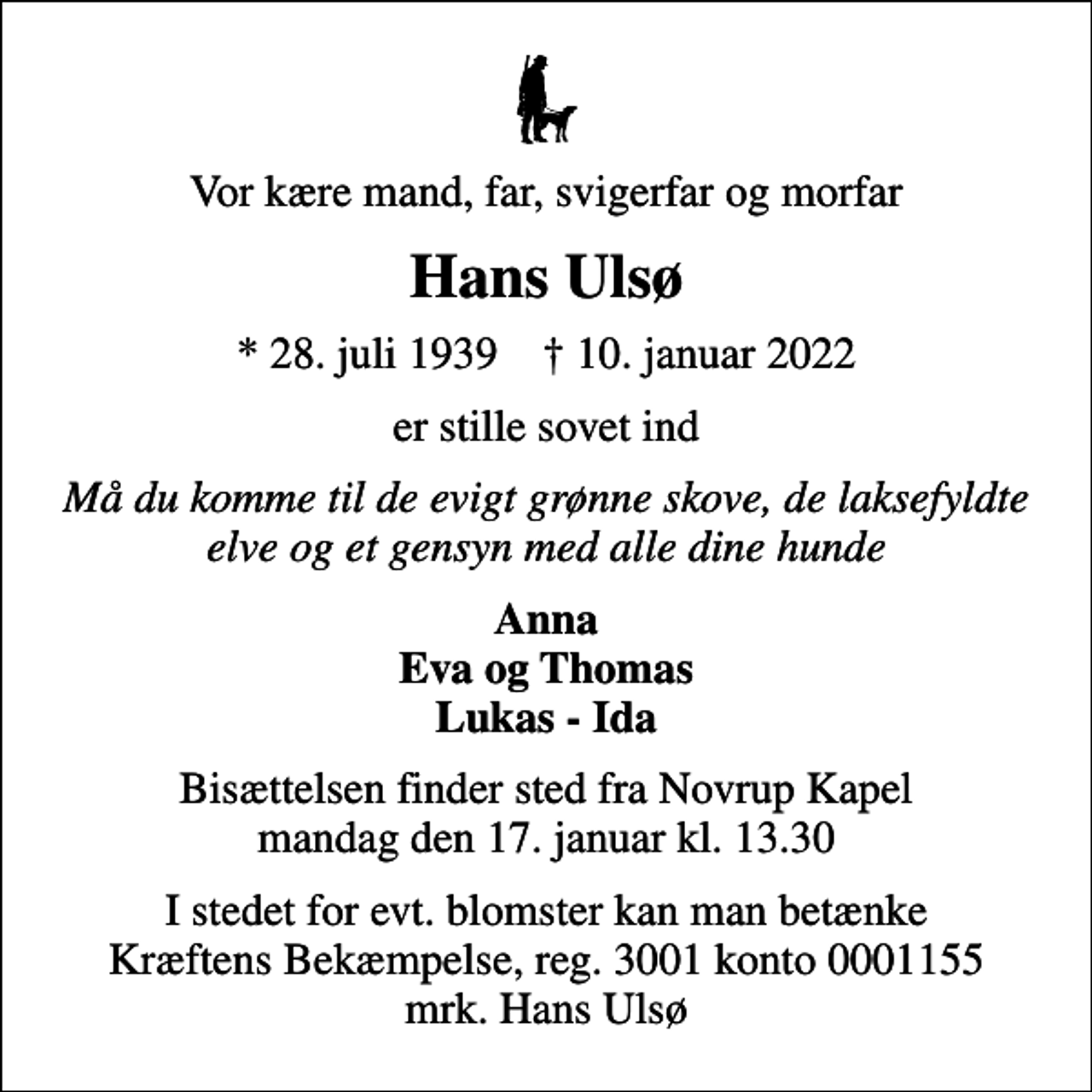 <p>Vor kære mand, far, svigerfar og morfar<br />Hans Ulsø<br />* 28. juli 1939 ✝ 10. januar 2022<br />er stille sovet ind<br />Må du komme til de evigt grønne skove, de laksefyldte elve og et gensyn med alle dine hunde<br />Anna Eva og Thomas Lukas - Ida<br />Bisættelsen finder sted fra Novrup Kapel mandag den 17. januar kl. 13.30<br />I stedet for evt. blomster kan man betænke<br />Kræftens Bekæmpelse reg.3001konto0001155mrk. Hans<br />Ulsø</p>