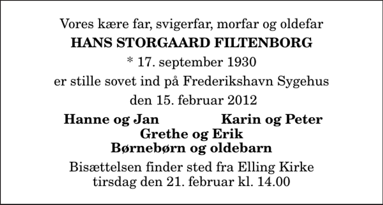 <p>Vores kære far, svigerfar, morfar og oldefar<br />Hans Storgaard Filtenborg<br />* 17. september 1930<br />er stille sovet ind på Frederikshavn Sygehus<br />den 15. februar 2012<br />Hanne og Jan<br />Karin og Peter<br />Bisættelsen finder sted fra Elling Kirke tirsdag den 21. februar kl. 14.00</p>