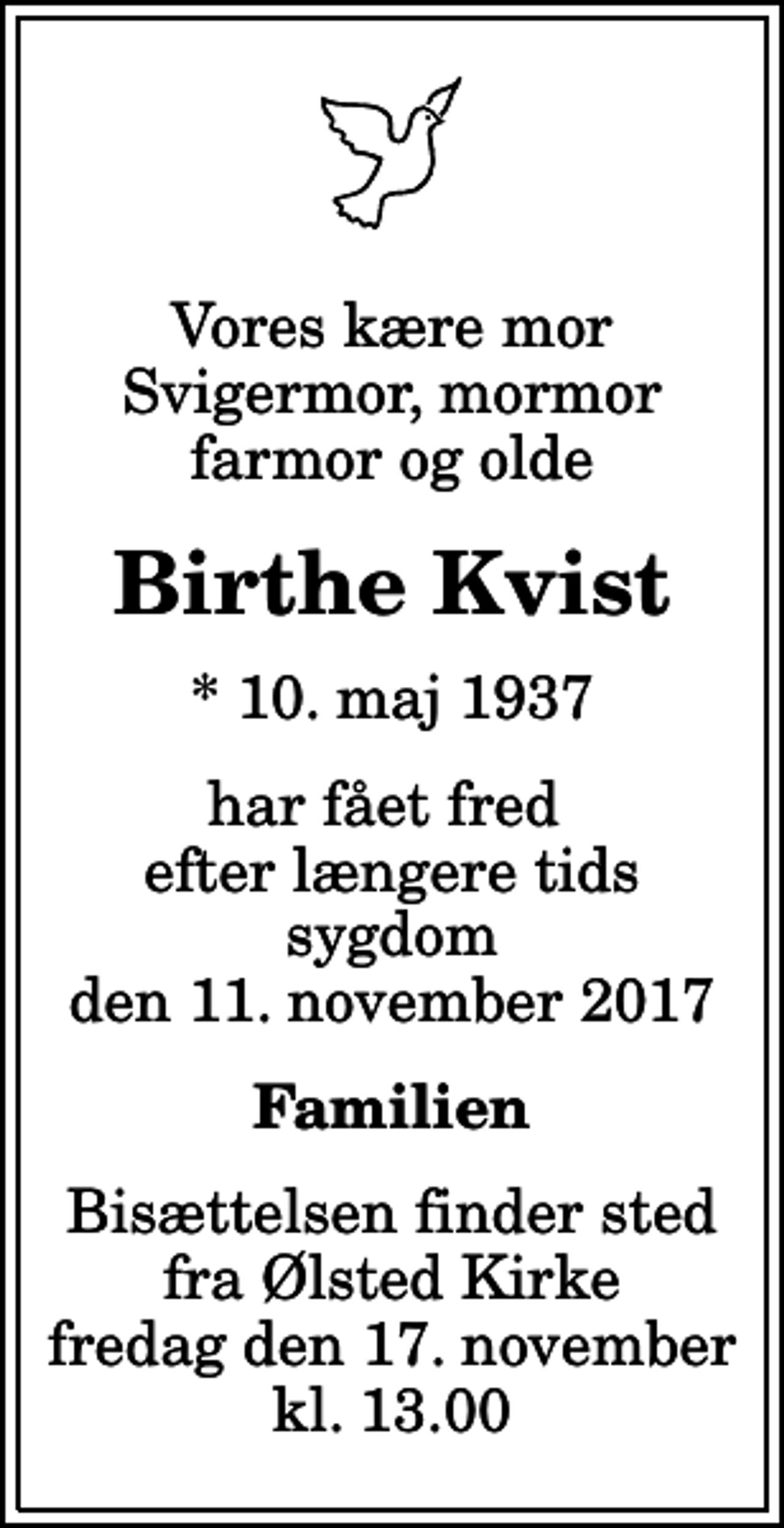 <p>Vores kære mor svigermor, mormor farmor og olde<br />Birthe Kvist<br />* 10. maj 1937<br />har fået fred efter længere tids sygdom den 11. november 2017<br />Familien<br />Bisættelsen finder sted fra Ølsted Kirke fredag den 17. november kl. 13.00</p>